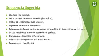 Sequencia Sugerida
 Abertura (Presidente).
 Leitura da ata da reunião anterior (Secretário).
 Avaliar as pendências e suas soluções.
 Sugestões de medidas preventivas.
 Determinação dos responsáveis e prazos para realização das medidas preventivas.
 Discussão sobre os acidentes ocorridos no período.
 Discussão das Inspeções de Segurança.
 Avaliação do cumprimento das metas fixadas.
 Encerramento (Presidente).
 