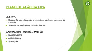 PLANO DE AÇÃO DA CIPA
OBJETIVOS
 Elaborar formas eficazes de prevenção de acidentes e doenças do
trabalho.
 Sistematizar o método de trabalho da CIPA.
ELABORAÇÃO DO TRABALHO ATRAVÉS DE:
 PLANEJAMENTO
 ORGANIZAÇÃO
 AVALIAÇÃO
 