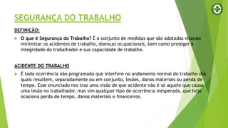 SEGURANÇA DO TRABALHO
DEFINIÇÃO:
 O que é Segurança do Trabalho? É o conjunto de medidas que são adotadas visando
minimizar os acidentes de trabalho, doenças ocupacionais, bem como proteger a
integridade do trabalhador e sua capacidade de trabalho.
ACIDENTE DO TRABALHO
 É toda ocorrência não programada que interfere no andamento normal do trabalho dos
quais resultem, separadamente ou em conjunto, lesões, danos materiais ou perda de
tempo. Esse enunciado nos traz uma visão de que acidente não é só aquele que causa
uma lesão no trabalhador, mas sim qualquer tipo de ocorrência inesperada, que hoje
ocasiona perda de tempo, danos materiais e financeiros.
 