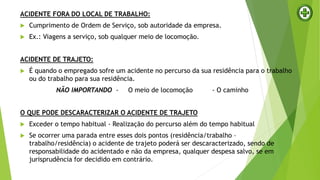ACIDENTE FORA DO LOCAL DE TRABALHO:
 Cumprimento de Ordem de Serviço, sob autoridade da empresa.
 Ex.: Viagens a serviço, sob qualquer meio de locomoção.
ACIDENTE DE TRAJETO:
 É quando o empregado sofre um acidente no percurso da sua residência para o trabalho
ou do trabalho para sua residência.
NÃO IMPORTANDO - O meio de locomoção - O caminho
O QUE PODE DESCARACTERIZAR O ACIDENTE DE TRAJETO
 Exceder o tempo habitual - Realização do percurso além do tempo habitual
 Se ocorrer uma parada entre esses dois pontos (residência/trabalho –
trabalho/residência) o acidente de trajeto poderá ser descaracterizado, sendo de
responsabilidade do acidentado e não da empresa, qualquer despesa salvo, se em
jurisprudência for decidido em contrário.
 