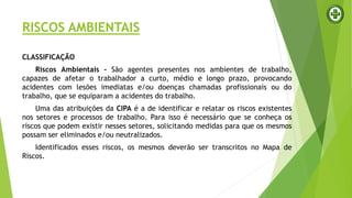 RISCOS AMBIENTAIS
CLASSIFICAÇÃO
Riscos Ambientais - São agentes presentes nos ambientes de trabalho,
capazes de afetar o trabalhador a curto, médio e longo prazo, provocando
acidentes com lesões imediatas e/ou doenças chamadas profissionais ou do
trabalho, que se equiparam a acidentes do trabalho.
Uma das atribuições da CIPA é a de identificar e relatar os riscos existentes
nos setores e processos de trabalho. Para isso é necessário que se conheça os
riscos que podem existir nesses setores, solicitando medidas para que os mesmos
possam ser eliminados e/ou neutralizados.
Identificados esses riscos, os mesmos deverão ser transcritos no Mapa de
Riscos.
 