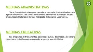 MEDIDAS ADMINISTRATIVAS
São ações administrativas para controlar a exposição dos trabalhadores aos
agentes ambientais, tais como: Revezamento e Rodízio de atividades; Pausas
programadas; Mudança de layout; Realização de Exercício Laboral; Etc.
MEDIDAS EDUCATIVAS
São programas de treinamentos, palestras e cursos, destinados a informar e
capacitar os trabalhadores na execução segura de suas atividades.
 