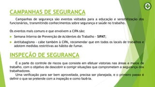 CAMPANHAS DE SEGURANÇA
Campanhas de segurança são eventos voltados para a educação e sensibilização dos
funcionários, transmitindo conhecimentos sobre segurança e saúde no trabalho.
Os eventos mais comuns e que envolvem a CIPA são:
 Semana Interna de Prevenção de Acidentes do Trabalho - SIPAT;
 Antitabagismo - cabe também à CIPA, recomendar que em todos os locais de trabalhos e
adotem medidas restritivas ao hábito de fumar.
INSPEÇÃO DE SEGURANÇA
É a parte do controle de riscos que consiste em efetuar vistorias nas áreas e meios de
trabalho, com o objetivo de descobrir e corrigir situações que comprometam a segurança dos
trabalhadores.
Uma verificação para ser bem aproveitada, precisa ser planejada, e o primeiro passo é
definir o que se pretende com a inspeção e como fazê-la.
 