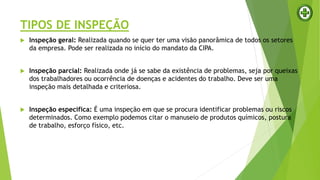 TIPOS DE INSPEÇÃO
 Inspeção geral: Realizada quando se quer ter uma visão panorâmica de todos os setores
da empresa. Pode ser realizada no início do mandato da CIPA.
 Inspeção parcial: Realizada onde já se sabe da existência de problemas, seja por queixas
dos trabalhadores ou ocorrência de doenças e acidentes do trabalho. Deve ser uma
inspeção mais detalhada e criteriosa.
 Inspeção específica: É uma inspeção em que se procura identificar problemas ou riscos
determinados. Como exemplo podemos citar o manuseio de produtos químicos, postura
de trabalho, esforço físico, etc.
 