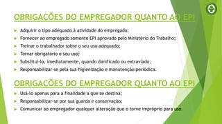 OBRIGAÇÕES DO EMPREGADOR QUANTO AO EPI
 Adquirir o tipo adequado à atividade do empregado;
 Fornecer ao empregado somente EPI aprovado pelo Ministério do Trabalho;
 Treinar o trabalhador sobre o seu uso adequado;
 Tornar obrigatório o seu uso;
 Substituí-lo, imediatamente, quando danificado ou extraviado;
 Responsabilizar-se pela sua higienização e manutenção periódica.
OBRIGAÇÕES DO EMPREGADOR QUANTO AO EPI
 Usá-lo apenas para a finalidade a que se destina;
 Responsabilizar-se por sua guarda e conservação;
 Comunicar ao empregador qualquer alteração que o torne impróprio para uso.
 