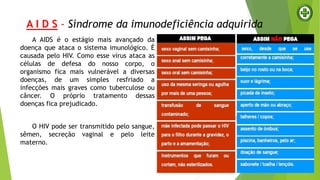 A I D S - Síndrome da imunodeficiência adquirida
A AIDS é o estágio mais avançado da
doença que ataca o sistema imunológico. É
causada pelo HIV. Como esse vírus ataca as
células de defesa do nosso corpo, o
organismo fica mais vulnerável a diversas
doenças, de um simples resfriado a
infecções mais graves como tuberculose ou
câncer. O próprio tratamento dessas
doenças fica prejudicado.
O HIV pode ser transmitido pelo sangue,
sêmen, secreção vaginal e pelo leite
materno.
 