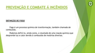 PREVENÇÃO E COMBATE Á INCÊNDIOS
DEFINIÇÃO DE FOGO
Fogo é um processo químico de transformação, também chamado de
combustão.
Podemos defini-lo, ainda como, o resultado de uma reação química que
desprende luz e calor devido à combustão de matérias diversas.
 