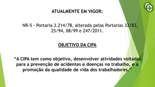 ATUALMENTE EM VIGOR:
NR-5 - Portaria 3.214/78, alterada pelas Portarias 33/83,
25/94, 08/99 e 247/2011.
OBJETIVO DA CIPA
“A CIPA tem como objetivo, desenvolver atividades voltadas
para a prevenção de acidentes e doenças no trabalho, e a
promoção da qualidade de vida dos trabalhadores.”
 