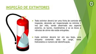 INSPEÇÃO DE EXTINTORES
 Todo extintor deverá ter uma ficha de controle de
inspeção, devendo ser inspecionado no mínimo 1
vez por mês, sendo observado seu aspecto
externo, os lacres, manômetros e se os bicos e
válvulas de alívio não estão entupidas.
 Cada extintor deverá ter em seu bojo, uma
etiqueta contendo data de carga, teste
hidrostático e número de identificação.
 