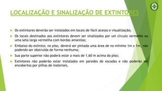  Os extintores deverão ser instalados em locais de fácil acesso e visualização;
 Os locais destinados aos extintores devem ser sinalizados por um círculo vermelho ou
uma seta larga vermelha com bordas amarelas;
 Embaixo do extintor, no piso, deverá ser pintada uma área de no mínimo 1m x 1m, não
podendo ser obstruída de forma nenhuma;
 Sua parte superior não poderá estar a mais de 1,60 m acima do piso;
 Extintores não poderão estar instalados em paredes de escadas e não poderão ser
encobertos por pilhas de materiais.
LOCALIZAÇÃO E SINALIZAÇÃO DE EXTINTORES
 