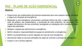 PAE - PLANO DE AÇÃO EMERGENCIAL
Objetivos
 Proporcionar aos colaboradores da empresa preparação para uma resposta rápida, eficiente
e segura em situações de emergência;
 Responder a uma emergência, priorizando a proteção efetiva da vida, a segurança e o bem
estar do público, dos colaboradores, a prevenção do meio ambiente, da reputação e da
imagem da empresa e de seus acionistas; protegendo as instalações até o restabelecimento
seguro das operações.
 Designar a equipe que administrará a emergência;
 Definir relação e responsabilidade da equipe de atendimento a emergências;
 Definir os procedimentos a serem seguidos em caso de uma emergência;
 Documentar todos os recursos utilizados nas ações de controle e extinção da emergência;
 Cumprir a lei e normas vigentes.
 