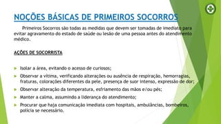 NOÇÕES BÁSICAS DE PRIMEIROS SOCORROS
Primeiros Socorros são todas as medidas que devem ser tomadas de imediato para
evitar agravamento do estado de saúde ou lesão de uma pessoa antes do atendimento
médico.
AÇÕES DE SOCORRISTA
 Isolar a área, evitando o acesso de curiosos;
 Observar a vítima, verificando alterações ou ausência de respiração, hemorragias,
fraturas, colorações diferentes da pele, presença de suor intenso, expressão de dor;
 Observar alteração da temperatura, esfriamento das mãos e/ou pés;
 Manter a calma, assumindo a liderança do atendimento;
 Procurar que haja comunicação imediata com hospitais, ambulâncias, bombeiros,
polícia se necessário.
 