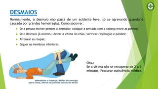 DESMAIOS
Normalmente, o desmaio não passa de um acidente leve, só se agravando quando é
causado por grandes hemorragias. Como socorrer:
 Se a pessoa estiver prestes a desmaiar, coloque-a sentada com a cabeça entre as pernas;
 Se o desmaio já ocorreu, deitar a vítima no chão, verificar respiração e palidez;
 Afrouxar as roupas;
 Erguer os membros inferiores.
Obs.:
Se a vítima não se recuperar de 2 a 3
minutos, Procurar assistência médica.
 