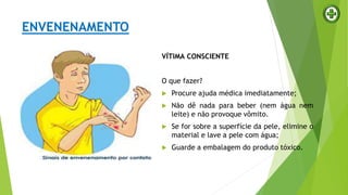 ENVENENAMENTO
VÍTIMA CONSCIENTE
O que fazer?
 Procure ajuda médica imediatamente;
 Não dê nada para beber (nem água nem
leite) e não provoque vômito.
 Se for sobre a superfície da pele, elimine o
material e lave a pele com água;
 Guarde a embalagem do produto tóxico.
 