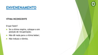 VÍTIMA INCONSCIENTE
O que fazer?
 Se a vítima respira, coloque-a em
posição de recuperação;
 Não dê nada para a vítima beber;
 Não induza o vômito.
ENVENENAMENTO
 