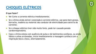 CHOQUES ELÉTRICOS
O que fazer?
 Ver Corte a corrente elétrica imediatamente;
 Se a vítima ainda estiver conectada à corrente elétrica, use pano bem grosso,
borracha, madeira ou material não condutor de eletricidade para salvá-la da
corrente;
 Se o choque elétrico tiver sido muito forte, pode ter causado parada
cardiorrespiratória.
 Caso a vítima esteja com ausência de pulso e de batimentos cardíacos, ou ainda
lábios e unhas arroxeadas, inicie imediatamente a massagem cardíaca com a
respiração boca a boca, alternadamente.
 