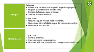 Alergias
Sintomas
 Dificuldade para respirar e aperto no peito e garganta;
 Erupção cutânea severa ou urticária;
 Inchaço da face, pescoço e língua;
 Tontura, náuseas e vômito.
O que fazer?
 Procure a ajuda médica imediatamente;
 Mantenha a parte afetada abaixo do coração se possível;
 Monitore os sinais vitais.
Abelha/Insetos
O que fazer?
 Remova o ferrão;
 Cubra com uma compressa fria;
 Monitore a vítima, pois algumas pessoas possuem alergias.
 