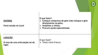 ENTORSE
Forte torção no Local
O que fazer?
 Coloque compressa de gelo (não coloque o gelo
diretamente na pele).
 Imobilize a vítima;
 Procure ajuda especializada.
LUXAÇÃO
O osso de uma articulação sai do
lugar.
O que fazer?
 Tratar como fratura.
 