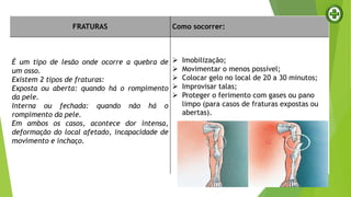 FRATURAS Como socorrer:
É um tipo de lesão onde ocorre a quebra de
um osso.
Existem 2 tipos de fraturas:
Exposta ou aberta: quando há o rompimento
da pele.
Interna ou fechada: quando não há o
rompimento da pele.
Em ambos os casos, acontece dor intensa,
deformação do local afetado, incapacidade de
movimento e inchaço.
 Imobilização;
 Movimentar o menos possível;
 Colocar gelo no local de 20 a 30 minutos;
 Improvisar talas;
 Proteger o ferimento com gases ou pano
limpo (para casos de fraturas expostas ou
abertas).
 