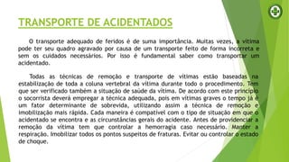 TRANSPORTE DE ACIDENTADOS
O transporte adequado de feridos é de suma importância. Muitas vezes, a vítima
pode ter seu quadro agravado por causa de um transporte feito de forma incorreta e
sem os cuidados necessários. Por isso é fundamental saber como transportar um
acidentado.
Todas as técnicas de remoção e transporte de vítimas estão baseadas na
estabilização de toda a coluna vertebral da vítima durante todo o procedimento. Tem
que ser verificado também a situação de saúde da vítima. De acordo com este princípio
o socorrista deverá empregar a técnica adequada, pois em vítimas graves o tempo já é
um fator determinante de sobrevida, utilizando assim a técnica de remoção e
imobilização mais rápida. Cada maneira é compatível com o tipo de situação em que o
acidentado se encontra e as circunstâncias gerais do acidente. Antes de providenciar a
remoção da vítima tem que controlar a hemorragia caso necessário. Manter a
respiração. Imobilizar todos os pontos suspeitos de fraturas. Evitar ou controlar o estado
de choque.
 