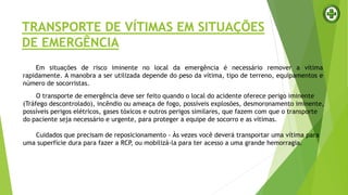 TRANSPORTE DE VÍTIMAS EM SITUAÇÕES
DE EMERGÊNCIA
Em situações de risco iminente no local da emergência é necessário remover a vítima
rapidamente. A manobra a ser utilizada depende do peso da vítima, tipo de terreno, equipamentos e
número de socorristas.
O transporte de emergência deve ser feito quando o local do acidente oferece perigo iminente
(Tráfego descontrolado), incêndio ou ameaça de fogo, possíveis explosões, desmoronamento iminente,
possíveis perigos elétricos, gases tóxicos e outros perigos similares, que fazem com que o transporte
do paciente seja necessário e urgente, para proteger a equipe de socorro e as vítimas.
Cuidados que precisam de reposicionamento - Às vezes você deverá transportar uma vítima para
uma superfície dura para fazer a RCP, ou mobilizá-la para ter acesso a uma grande hemorragia.
 