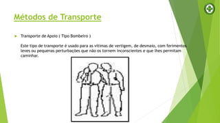 Métodos de Transporte
 Transporte de Apoio ( Tipo Bombeiro )
Este tipo de transporte é usado para as vítimas de vertigem, de desmaio, com ferimentos
leves ou pequenas perturbações que não os tornem inconscientes e que lhes permitam
caminhar.
 