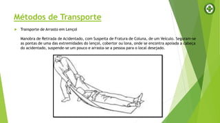 Métodos de Transporte
 Transporte de Arrasto em Lençol
Manobra de Retirada de Acidentado, com Suspeita de Fratura de Coluna, de um Veículo. Seguram-se
as pontas de uma das extremidades do lençol, cobertor ou lona, onde se encontra apoiada a cabeça
do acidentado, suspende-se um pouco e arrasta-se a pessoa para o local desejado.
 