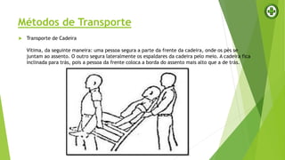 Métodos de Transporte
 Transporte de Cadeira
Vítima, da seguinte maneira: uma pessoa segura a parte da frente da cadeira, onde os pés se
juntam ao assento. O outro segura lateralmente os espaldares da cadeira pelo meio. A cadeira fica
inclinada para trás, pois a pessoa da frente coloca a borda do assento mais alto que a de trás.
 