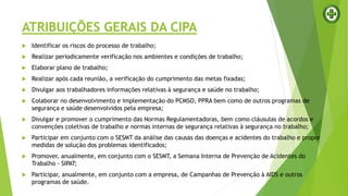 ATRIBUIÇÕES GERAIS DA CIPA
 Identificar os riscos do processo de trabalho;
 Realizar periodicamente verificação nos ambientes e condições de trabalho;
 Elaborar plano de trabalho;
 Realizar após cada reunião, a verificação do cumprimento das metas fixadas;
 Divulgar aos trabalhadores informações relativas à segurança e saúde no trabalho;
 Colaborar no desenvolvimento e implementação do PCMSO, PPRA bem como de outros programas de
segurança e saúde desenvolvidos pela empresa;
 Divulgar e promover o cumprimento das Normas Regulamentadoras, bem como cláusulas de acordos e
convenções coletivas de trabalho e normas internas de segurança relativas à segurança no trabalho;
 Participar em conjunto com o SESMT da análise das causas das doenças e acidentes do trabalho e propor
medidas de solução dos problemas identificados;
 Promover, anualmente, em conjunto com o SESMT, a Semana Interna de Prevenção de Acidentes do
Trabalho - SIPAT;
 Participar, anualmente, em conjunto com a empresa, de Campanhas de Prevenção à AIDS e outros
programas de saúde.
 