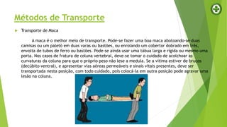 Métodos de Transporte
 Transporte de Maca
A maca é o melhor meio de transporte. Pode-se fazer uma boa maca abotoando-se duas
camisas ou um paletó em duas varas ou bastões, ou enrolando um cobertor dobrado em três,
envolta de tubos de ferro ou bastões. Pode-se ainda usar uma tábua larga e rígida ou mesmo uma
porta. Nos casos de fratura de coluna vertebral, deve-se tomar o cuidado de acolchoar as
curvaturas da coluna para que o próprio peso não lese a medula. Se a vítima estiver de bruços
(decúbito ventral), e apresentar vias aéreas permeáveis e sinais vitais presentes, deve ser
transportada nesta posição, com todo cuidado, pois colocá-la em outra posição pode agravar uma
lesão na coluna.
 