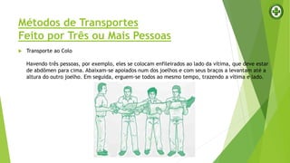 Métodos de Transportes
Feito por Três ou Mais Pessoas
 Transporte ao Colo
Havendo três pessoas, por exemplo, eles se colocam enfileirados ao lado da vítima, que deve estar
de abdômen para cima. Abaixam-se apoiados num dos joelhos e com seus braços a levantam até a
altura do outro joelho. Em seguida, erguem-se todos ao mesmo tempo, trazendo a vítima e lado.
 