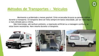 Métodos de Transportes - Veículos
Movimente o acidentado o menos possível. Evite arrancadas bruscas ou paradas súbitas
durante o transporte. O transporte deve ser feito sempre em baixa velocidade, por ser mais seguro
e mais cômodo para a vítima.
Não interrompa, sob nenhum pretexto, a respiração artificial ou a massagem cardíaca, se
estas forem necessárias. Nem mesmo durante o transporte.
 