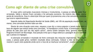 Como agir diante de uma crise convulsiva
O corpo sofre contrações musculares intensas e involuntárias. A pessoa se debate, pode ficar
arroxeada, lábios e dentes ficam cerrados e há salivação excessiva. Na maioria das vezes, ocorre
perda de consciência. Essa é a descrição feita por quem já presenciou uma crise convulsiva, condição
que ocorre repentinamente.
Segundo dados da Organização Mundial de Saúde (OMS), até 10% da população mundial tem, ao
menos, uma convulsão durante toda sua vida.
Diante de uma situação como essa, esqueça o que diz a crença popular e jamais tente abrir a
boca de alguém que esteja tendo uma convulsão. “A mandíbula é muito forte. A orientação é virar a
pessoa de lado para que ela não aspire saliva”, alerta Gisele Sampaio Silva, gerente médica do
Programa Einstein de Neurologia. Essa posição evita que a língua obstrua a passagem do ar e também
que a pessoa se engasgue.
A coloração arroxeada é resultado da forte contração dos músculos respiratórios. “Em alguns
casos, a pessoa pode gritar, também resultado dessa contração. Colocar a mão na boca não vai
resolver e quem está ajudando ainda corre o risco de se machucar seriamente”, explica Dra Gisele.
 