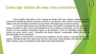 Outra medida importante é tirar a pessoa de perigo. Para isso, coloque-a deitada no chão,
mantenha-a afastada de objetos cortantes e móveis, e, se possível, retire colares e óculos e proteja a
cabeça com uma almofada, travesseiro ou algo macio. Não jogue água no rosto da pessoa.
As crises em geral duram cerca de dois minutos, mas podem se estender por até cinco. “Se o
tempo for superior a esse, acione uma ambulância ou leve a pessoa a um hospital. A crise convulsiva é
sintoma de uma condição neurológica aguda ou de epilepsia e deve ser abordada como urgência
médica em quem nunca a teve”, aconselha Luis Otávio Caboclo, coordenador médico do setor de
Neurofisiologia Clínica do Einstein.
Quando a crise termina, é normal haver sonolência, dor de cabeça e confusão mental. Esse
estado, chamado de pós-ictal, pode durar de uma a duas horas. Nesse período, evite dar de comer ou
beber à pessoa, pois os movimentos ainda podem estar descoordenados.
Como agir diante de uma crise convulsiva
 