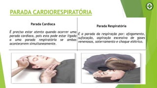 PARADA CARDIORESPIRATÓRIA
Parada Cardíaca
É preciso estar atento quando ocorrer uma
parada cardíaca, pois esta pode estar ligada
a uma parada respiratória se ambas
acontecerem simultaneamente.
Parada Respiratória
É a parada da respiração por: afogamento,
sufocação, aspiração excessiva de gases
venenosos, soterramento e choque elétrico.
 