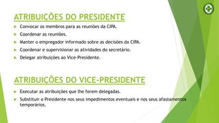 ATRIBUIÇÕES DO PRESIDENTE
 Convocar os membros para as reuniões da CIPA.
 Coordenar as reuniões.
 Manter o empregador informado sobre as decisões da CIPA.
 Coordenar e supervisionar as atividades do secretário.
 Delegar atribuições ao Vice-Presidente.
ATRIBUIÇÕES DO VICE-PRESIDENTE
 Executar as atribuições que lhe forem delegadas.
 Substituir o Presidente nos seus impedimentos eventuais e nos seus afastamentos
temporários.
 