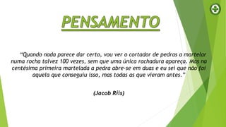“Quando nada parece dar certo, vou ver o cortador de pedras a martelar
numa rocha talvez 100 vezes, sem que uma única rachadura apareça. Mas na
centésima primeira martelada a pedra abre-se em duas e eu sei que não foi
aquela que conseguiu isso, mas todas as que vieram antes.”
(Jacob Riis)
 