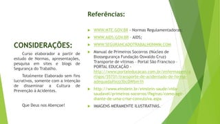 CONSIDERAÇÕES:
Referências:
 WWW.MTE.GOV.BR - Normas Regulamentadoras;
 WWW.AIDS.GOV.BR – AIDS;
 WWW.SEGURANCADOTRABALHONWM.COM
 Manual de Primeiros Socorros (Núcleo de
Biossegurança Fundação Oswaldo Cruz)
Transporte de vítimas – Portal São Francisco –
PORTAL EDUCAÇÃO -
http://www.portaleducacao.com.br/enfermagem/a
rtigos/55731/transporte-de-acidentado-de-forma-
adequada#ixzz3bcDWbm1h
 http://www.einstein.br/einstein-saude/vida-
saudavel/primeiros-socorros/Paginas/como-agir-
diante-de-uma-crise-convulsiva.aspx
 IMAGENS MERAMENTE ILUSTRATIVAS.
Curso elaborador a partir de
estudo de Normas, apresentações,
pesquisa em sites e blogs de
Segurança do Trabalho.
Totalmente Elaborado sem fins
lucrativos, somente com a intenção
de disseminar a Cultura de
Prevenção à Acidentes.
Que Deus nos Abençoe!
 