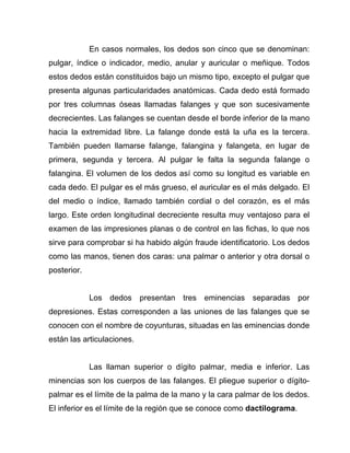 En casos normales, los dedos son cinco que se denominan:
pulgar, índice o indicador, medio, anular y auricular o meñique. Todos
estos dedos están constituidos bajo un mismo tipo, excepto el pulgar que
presenta algunas particularidades anatómicas. Cada dedo está formado
por tres columnas óseas llamadas falanges y que son sucesivamente
decrecientes. Las falanges se cuentan desde el borde inferior de la mano
hacia la extremidad libre. La falange donde está la uña es la tercera.
También pueden llamarse falange, falangina y falangeta, en lugar de
primera, segunda y tercera. Al pulgar le falta la segunda falange o
falangina. El volumen de los dedos así como su longitud es variable en
cada dedo. El pulgar es el más grueso, el auricular es el más delgado. El
del medio o índice, llamado también cordial o del corazón, es el más
largo. Este orden longitudinal decreciente resulta muy ventajoso para el
examen de las impresiones planas o de control en las fichas, lo que nos
sirve para comprobar si ha habido algún fraude identificatorio. Los dedos
como las manos, tienen dos caras: una palmar o anterior y otra dorsal o
posterior.


             Los dedos presentan tres eminencias separadas por
depresiones. Estas corresponden a las uniones de las falanges que se
conocen con el nombre de coyunturas, situadas en las eminencias donde
están las articulaciones.


             Las llaman superior o dígito palmar, media e inferior. Las
minencias son los cuerpos de las falanges. El pliegue superior o dígito-
palmar es el límite de la palma de la mano y la cara palmar de los dedos.
El inferior es el límite de la región que se conoce como dactilograma.
 