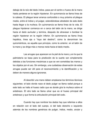 debajo de la raíz del dedo índice, pasa por el centro o hueco de la mano
hasta perderse en la región hipotenar. En quiromancia se llama línea de
la cabeza. El pliegue tenar arranca confundido o muy próximo al pliegue
medio, entre el índice y el pulgar, extendiéndose alrededor de este dedo
hasta llegar a la muñeca. En quiromancia se llama línea de la vida. El
pliegue hipotenar comienza en o cerca del talón de la mano, se dirige
hacia el dedo auricular y termina, después de atravesar o bordear la
región hipotenar en la región inferior. En quiromancia se llama línea
hepática, línea eje o "raya del destino"; como la denominan los
quirománticos, es aquella que principia, como la anterior, en el talón de
la mano y se dirige más o menos recta hacia el dedo medio.


           Las arrugas que aparecen en la piel de la mano y en la que la
palmistería se basa para la predicción de la suerte son simplemente
debidas a las funciones mecánicas a que se ven sometidas las manos y
los objetos por el uso. Sin embargo, una cuidadosa observación de estas
arrugas puede ser útil para el reconocimiento y la identificación y no
deben de manera alguna ignorarse.


           Al describir una mano deben emplearse los términos técnicos
siguientes: el lado donde nace el dedo pulgar se llama radial porque a
este lado se halla el hueso radio que es donde gira la muñeca sobre el
antebrazo. El otro lado se llama ulnar que es el hueso principal del
antebrazo y que forma la articulación principal del codo.


           Cuando hay que nombrar los dedos hay que referirse a ellos
en relación con el lado del cuerpo, si del lado derecho o izquierdo
además de los nombres genéricos de pulgar, índice, medio, anular y
 