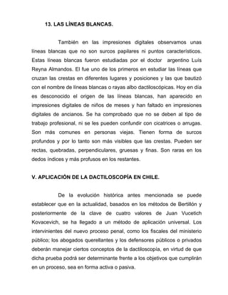 13. LAS LÍNEAS BLANCAS.


           También en las impresiones digitales observamos unas
líneas blancas que no son surcos papilares ni puntos característicos.
Estas líneas blancas fueron estudiadas por el doctor      argentino Luís
Reyna Almandos. El fue uno de los primeros en estudiar las líneas que
cruzan las crestas en diferentes lugares y posiciones y las que bautizó
con el nombre de líneas blancas o rayas albo dactiloscópicas. Hoy en día
es desconocido el origen de las líneas blancas, han aparecido en
impresiones digitales de niños de meses y han faltado en impresiones
digitales de ancianos. Se ha comprobado que no se deben al tipo de
trabajo profesional, ni se les pueden confundir con cicatrices o arrugas.
Son más comunes en personas viejas. Tienen forma de surcos
profundos y por lo tanto son más visibles que las crestas. Pueden ser
rectas, quebradas, perpendiculares, gruesas y finas. Son raras en los
dedos índices y más profusos en los restantes.


V. APLICACIÓN DE LA DACTILOSCOPÍA EN CHILE.


           De la evolución histórica antes mencionada se puede
establecer que en la actualidad, basados en los métodos de Bertillón y
posteriormente de la clave de cuatro valores de Juan Vucetich
Kovacevich, se ha llegado a un método de aplicación universal. Los
intervinientes del nuevo proceso penal, como los fiscales del ministerio
público; los abogados querellantes y los defensores públicos o privados
deberán manejar ciertos conceptos de la dactiloscopía, en virtud de que
dicha prueba podrá ser determinante frente a los objetivos que cumplirán
en un proceso, sea en forma activa o pasiva.
 