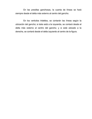 En las presillas ganchosas, la cuenta de líneas se hará
siempre desde el delta más externo al centro del gancho.


        En los verticilos trideltos, se contarán las líneas según la
ubicación del gancho; si éste está a la izquierda, se contará desde el
delta más externo al centro del gancho; y si está ubicado a la
derecha, se contará desde el delta izquierdo al centro de la figura.
 