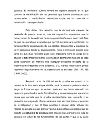 garantía. El ministerio público llevará un registro especial en el que
consten la identificación de las personas que fueron autorizadas para
reconocerlas o manipularlas, dejándose copia, en su caso de la
autorización correspondiente.


           Este deber dice relación con la denominada cadena de
custodia de prueba, esto es, con los resguardos necesarios para la
preservación de la evidencia hasta su presentación en el juicio oral, fase
en que se reproduce la prueba que servirá de base a la sentencia. Es
fundamental la conservación de los objetos, documentos y especies de
la investigación desde su levantamiento. Para el ministerio público esta
tarea es aún más relevante pues este organismo tiene la carga de la
prueba y debe tratar de formar la convicción del tribunal más allá de toda
duda razonable de manera que cualquier sospecha respecto de la
indemnidad o integridad de la evidencia, o su manejo inadecuado, puede
repercutir negativamente en la presentación de su caso. (Art. 187, 188
C.P.P. 2000).


           Respecto a la factibilidad de la prueba en cuanto a la
presencia de ésta en la etapa aludida, será de suma importancia desde
luego la forma en que se obtuvo (esto es, sin haber afectado los
derechos garantizados en la Constitución) y su conservación, en ambos
casos que permita que la prueba dactiloscópica sea relevante y se
garantice su resguardo. Como sabemos, una vez terminado el proceso
de investigación y que el fiscal proceda a acusar, debe señalar los
medios de prueba de que piensa valerse. Esto porque es posible que se
discuta la exclusión de pruebas para el juicio oral, por parte del juez de
garantía en virtud de los fundamentos de las partes y que a su juicio
 