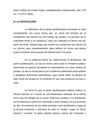 estos medios de prueba fueren completamente impertinentes. (Art. 276
inc. 1º C.P.P. 2000).


III. LA RATIFICACIÓN.


           La ratificación de la pericia dactiloscópica encuentra en este
procedimiento una nueva forma que, en virtud del principio de la
inmediación del tribunal con los medios de prueba y el principio de la
publicidad frente a la ciudadanía, debe ser realizado en forma oral por
parte del perito. Desde luego que existen las constancias por escrito de
su informe, pero necesariamente debe ratificar en forma oral siendo
sujeto al examen de los jueces del tribunal oral en lo penal.


           En la audiencia podrá ser determinante la declaración del
perito dactiloscópico, ya sea en forma activa para el ministerio público,
afianzando su posición acusadora en concordancia con otros medios de
prueba; ya sea en forma pasiva por la defensa (defensoría penal pública
y abogados defensores particulares), pues podrá restar la eficacia de
este medio de prueba en el momento en que esta audiencia se lleve a
cabo.


           La forma en que el perito dactiloscópico deberá ratificar su
informe pericial, es a través de una declaración realizada de la misma
forma que los testigos de la causa. Antes de proceder a su declaración
en la audiencia no podrá ser informado ni tener acceso a lo que ocurriere
en ella. Al momento en que deba participar, será identificado y luego se
le tomará juramento o promesa de decir la verdad. Luego en forma
precisa y sumaria, el perito deberá exponer acerca del contenido y
 