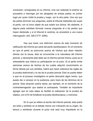 conclusión, consignados en su informe. Una vez realizado lo anterior se
procederá a interrogar por los abogados de ambas partes; en primer
lugar por quien rindió la prueba y luego por la otra parte. Una vez que
las partes terminen sus preguntas, podrá el tribunal realizarles las suyas
al perito, con el único objeto de que aclare sus dichos. No obstante, si
alguna parte solicitare formular nuevas preguntas al o los peritos que
hayan declarado y si el tribunal lo autoriza, se procederá a una nueva
interrogación. (Art. 329 C.P.P. 2000).


           Hay que hacer una distinción acerca de este momento de
ratificación del informe por parte del perito dactiloscópico. En el momento
en que el perito se pronuncia acerca de hechos que dicen relación
directa con la causa, ésta se circunscribe a la naturaleza del informe
pericial, y claramente éste debe ser el informe pericial mismo, pues es el
antecedente que motiva su participación en el juicio. Si el perito emite
opiniones acerca de hechos de los cuales adquirió conocimiento en
forma directa por sus sentidos, habrá que hacer extensiva las reglas de
la prueba testimonial y no las de la prueba pericial. Esto se puede deber
a que en el proceso investigativo el perito descubrió algún hecho, que
pueda dar a conocer en la audiencia, pero fuera de los términos de la
pericia. Esta situación podría darse, por ejemplo, en el momento de la
contrainterrogación que realice la contraparte. También es importante
agregar que en esta etapa es factible la realización de la prueba de
objetos, con el fin de fortalecer la prueba dactiloscópica, y viceversa.


           En lo que se refiere al escrito del informe pericial, éste podrá
ser leído y exhibido en el debate mismo con indicación de su origen. Su
lectura y exhibición durante el juicio oral será muy importante en lo
 