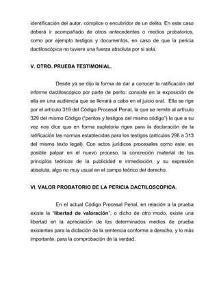 identificación del autor, cómplice o encubridor de un delito. En este caso
deberá ir acompañado de otros antecedentes o medios probatorios,
como por ejemplo testigos y documentos, en caso de que la pericia
dactiloscópica no tuviere una fuerza absoluta por si sola.


V. OTRO. PRUEBA TESTIMONIAL.


           Desde ya se dijo la forma de dar a conocer la ratificación del
informe dactiloscópico por parte de perito: consiste en la exposición de
ella en una audiencia que se llevará a cabo en el juicio oral. Ella se rige
por el artículo 319 del Código Procesal Penal, la que se remite al artículo
329 del mismo Código (“peritos y testigos del mismo código”) la que a su
vez nos dice que en forma supletoria rigen para la declaración de la
ratificación las normas establecidas para los testigos (artículos 298 a 313
del mismo texto legal). Con actos jurídicos procesales como este, es
posible palpar en el nuevo proceso, la concreción material de los
principios teóricos de la publicidad e inmediación, y su expresión
absoluta, algo no muy usual en el campo teórico del derecho.


VI. VALOR PROBATORIO DE LA PERICIA DACTILOSCOPICA.


           En el actual Código Procesal Penal, en relación a la prueba
existe la “libertad de valoración”, o dicho de otro modo, existe una
libertad en la apreciación de los determinados medios de prueba
existentes para la dictación de la sentencia conforme a derecho, y lo más
importante, para la comprobación de la verdad.
 
