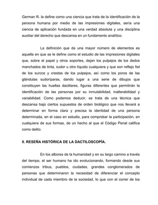 German R. la define como una ciencia que trata de la identificación de la
persona humana por medio de las impresiones digitales, sería una
ciencia de aplicación fundada en una verdad absoluta y una disciplina
auxiliar del derecho que descansa en un fundamento analítico.


           La definición que da una mayor número de elementos es
aquella en que se le define como el estudio de las impresiones digitales
que, sobre el papel y otros soportes, dejan los pulpejos de los dedos
manchados de tinta, sudor u otro líquido cualquiera y que son reflejo fiel
de los surcos y crestas de los pulpejos, así como los poros de las
glándulas sudoríparas, dando lugar a una serie de dibujos que
constituyen las huellas dactilares, figuras diferentes que permitirán la
identificación de las personas por su inmutabilidad, inalterabilidad y
variabilidad. Como podemos deducir, se trata de una técnica que
descansa bajo ciertos supuestos de orden biológico que nos llevará a
determinar en forma clara y precisa la identidad de una persona
determinada, en el caso en estudio, para comprobar la participación, en
cualquiera de sus formas, de un hecho al que el Código Penal califica
como delito.


II. RESEÑA HISTÓRICA DE LA DACTILOSCOPÍA.


           En los albores de la humanidad y en su largo camino a través
del tiempo, el ser humano ha ido evolucionando, formando desde sus
comienzos tribus, pueblos, ciudades, grandes conglomerados de
personas que determinaron la necesidad de diferenciar el concepto
individual de cada miembro de la sociedad, lo que con el correr de los
 
