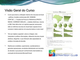 Visão Geral do Curso
•   Curso que ensina a utilização máxima dos recursos do Excel
    - gráficos, funções condicionais (SE, SOMASE,
    CONT.SE...), funções de Procura e Referência (PROCV,
    ÍNDICE, CORRESP, DESLOC...), tabelas dinâmicas, macros
    e VBA. Este último tem um capítulo especial, arrancando
    dele os melhores recursos do visual basic capazes de se
    conectar à dados externos, ler arquivos textos e muito mais!


•   Tem por objetivo capacitar o aluno a integrar, criar,
    interpretar e publicar informações, utilizando recursos visuais
    atrativos, elegantes e que oferecem alta capacidade de
    análise e tomadas de decisão.


•   Destina-se à analistas, supervisores, coordenadores e
    gerentes operacionais, envolvidos diariamente com tomadas
    de decisão e que possuam conhecimento intermediário ou
    avançado da ferramenta Microsoft Excel.
 