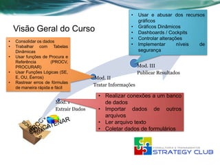 •    Usar e abusar dos recursos
                                                            gráficos
                                                       •    Gráficos Dinâmicos
    Visão Geral do Curso                               •    Dashboards / Cockpits
                                                       •    Controlar alterações
•   Consolidar os dados
•   Trabalhar com Tabelas                              •    Implementar       níveis de
    Dinâmicas                                               segurança
•   Usar funções de Procura e
    Referência        (PROCV,
    PROCURAR)                                               Mod. III
•   Usar Funções Lógicas (SE,                               Publicar Resultados
    E, OU, Éerros)                     Mod. II
•   Rastrear erros de fórmulas
                                       Tratar Informações
    de maneira rápida e fácil
                                         • Realizar conexões a um banco
                       Mod. I              de dados
                       Extrair Dados     • Importar dados de outros
                                           arquivos
                                         • Ler arquivo texto
                                         • Coletar dados de formulários
 