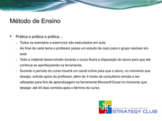Método de Ensino

•   Prática e prática e prática...
    o   Todos os exemplos e exercícios são executados em aula.
    o   Ao final de cada tema o professor passa um estudo de caso para o grupo resolver em
        aula.
    o   Todo o material desenvolvido durante o curso ficará a disposição do aluno para que ele
        continue se aperfeiçoando na ferramenta.
    o   Durante o período do curso haverá um canal online para que o aluno, no momento que
        desejar, solicite apoio do professor, além de 4 horas de consultoria remota a ser
        utilizadas para fins de aprendizagem na ferramenta Microsoft Excel no momento que
        desejar, até 45 dias corridos após o término do curso.
 